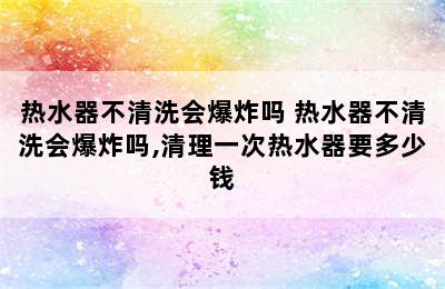 热水器不清洗会爆炸吗 热水器不清洗会爆炸吗,清理一次热水器要多少钱